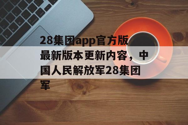 28集团app官方版最新版本更新内容，中国人民解放军28集团军