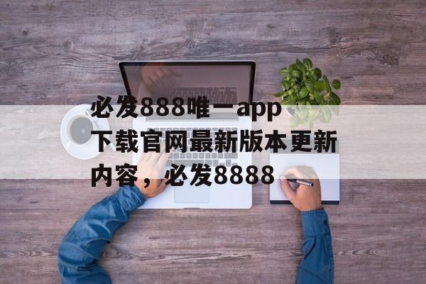 必发888唯一app下载官网最新版本更新内容，必发8888