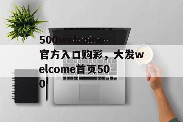 500welcome官方入口购彩，大发welcome首页500