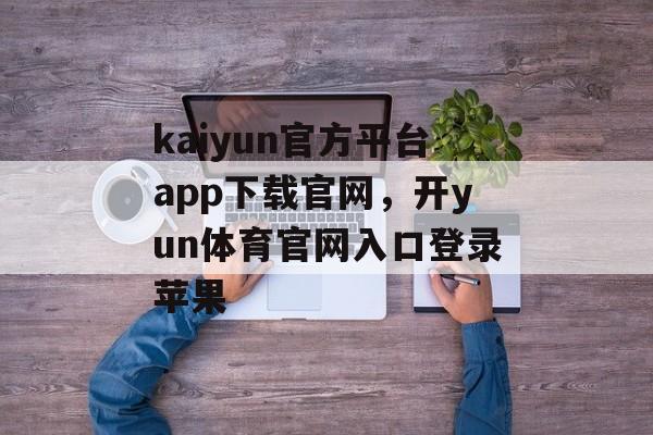 kaiyun官方平台app下载官网，开yun体育官网入口登录苹果