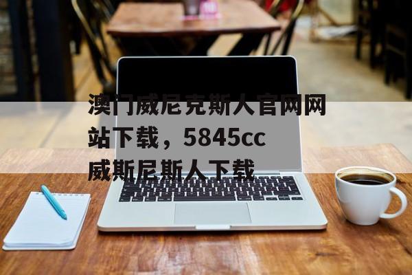 澳门威尼克斯人官网网站下载，5845cc威斯尼斯人下载