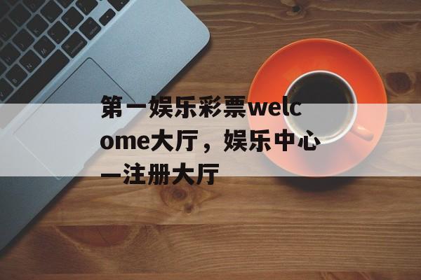 第一娱乐彩票welcome大厅，娱乐中心—注册大厅